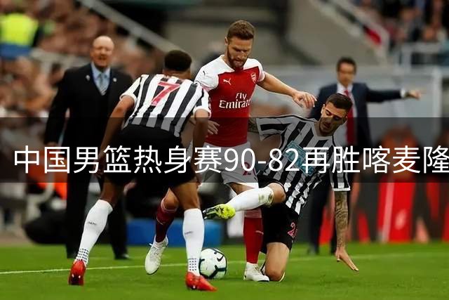 中国男篮热身赛90-82再胜喀麦隆 多点开花展现顽强拼搏