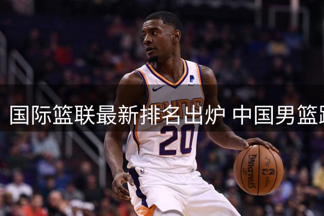 国际篮联最新排名出炉 中国男篮跌至亚洲第五创历史新低