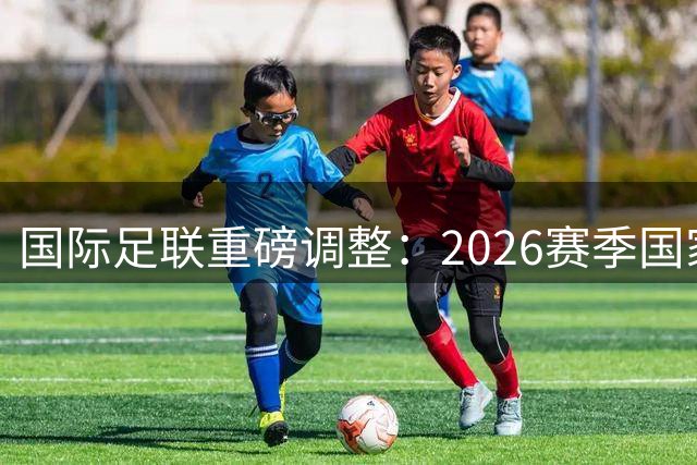 国际足联重磅调整：2026赛季国家队赛程大变革 10月窗口取消