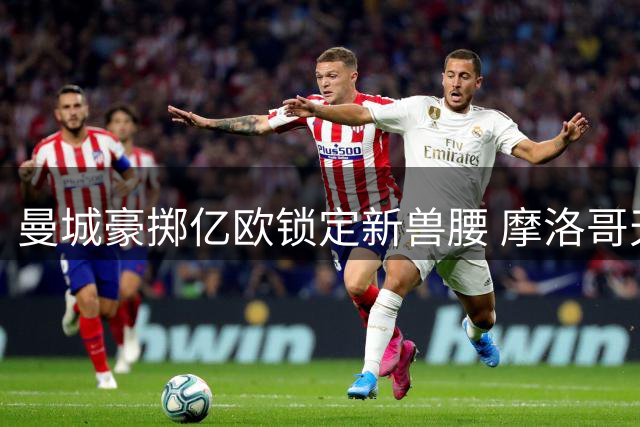 曼城豪掷亿欧锁定新兽腰 摩洛哥天才将成罗德里接班人