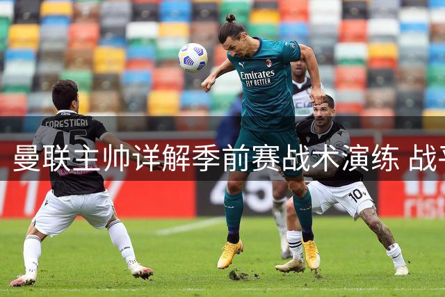 曼联主帅详解季前赛战术演练 战平巴黎暴露多个值得关注细节