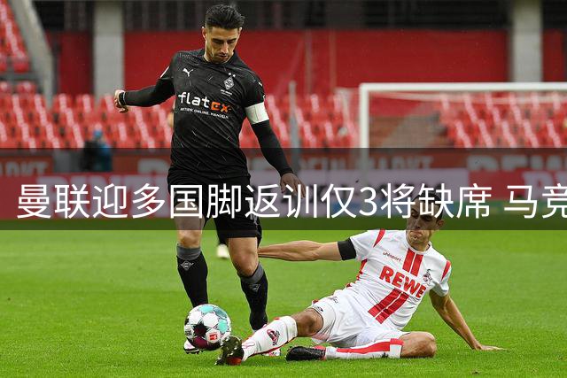 曼联迎多国脚返训仅3将缺席 马竞悍将首战红魔感言触动人心
