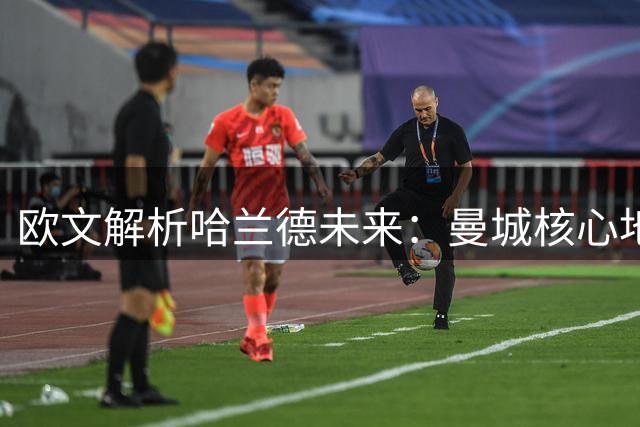 欧文解析哈兰德未来：曼城核心地位难以撼动