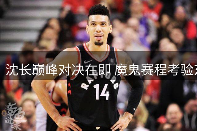 沈长巅峰对决在即 魔鬼赛程考验东北双雄