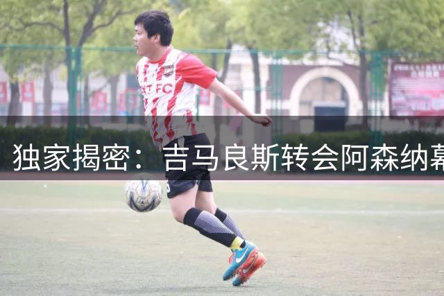 独家揭密：吉马良斯转会阿森纳幕后谈判全记录 权威记者还原真相