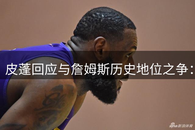 皮蓬回应与詹姆斯历史地位之争：六冠在手无需自证 团队荣耀重于个人奖项