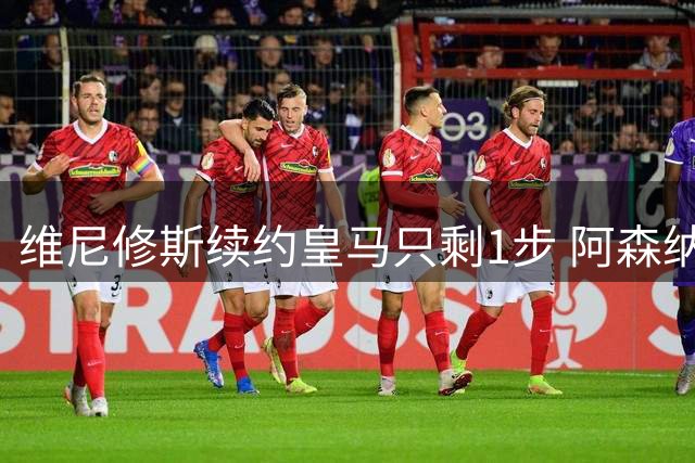 维尼修斯续约皇马只剩1步 阿森纳引进计划落空