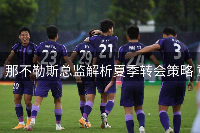 那不勒斯总监解析夏季转会策略 重点球员去向引关注