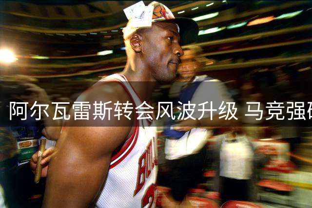 阿尔瓦雷斯转会风波升级 马竞强硬态度引球员不满