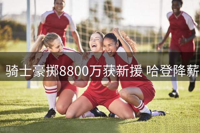 骑士豪掷8800万获新援 哈登降薪组建争冠阵容