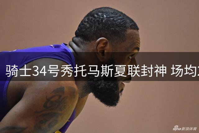 骑士34号秀托马斯夏联封神 场均27分破多项历史纪录获评A+