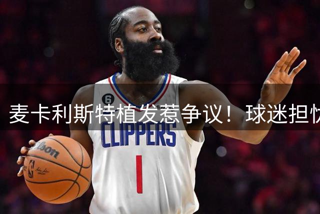 麦卡利斯特植发惹争议！球迷担忧：红军中场头球能力恐受影响
