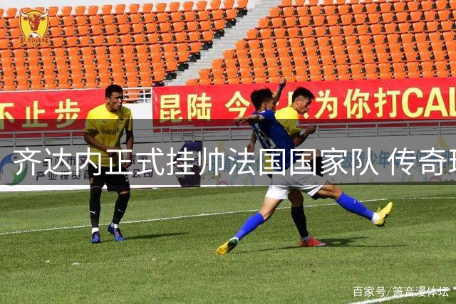 齐达内正式挂帅法国国家队 传奇球星开启执教生涯新篇章