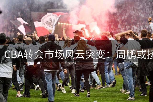 CBA转会市场风云突变：周鹏或接掌广东帅印 多队酝酿重磅交易
